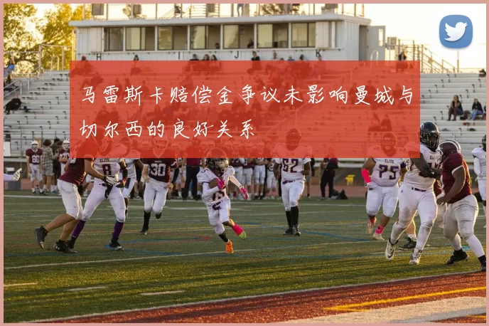 马雷斯卡赔偿金争议未影响曼城与切尔西的良好关系
