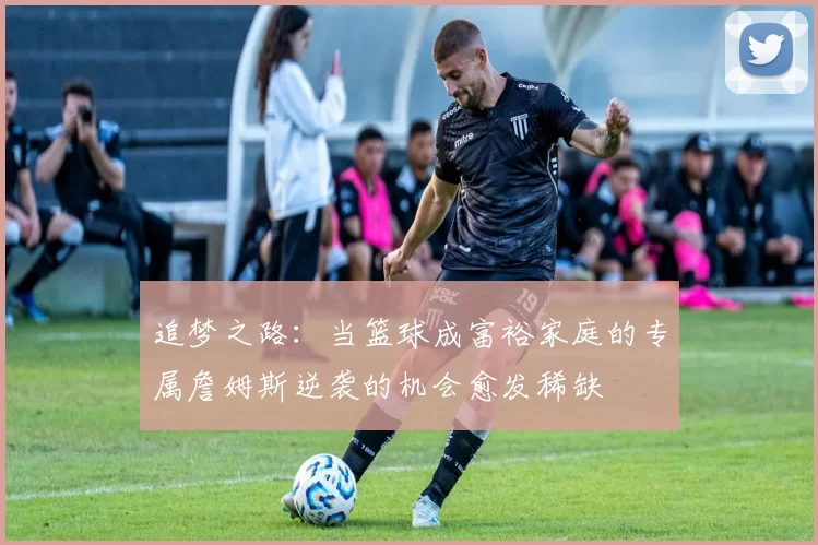 追梦之路：当篮球成富裕家庭的专属詹姆斯逆袭的机会愈发稀缺