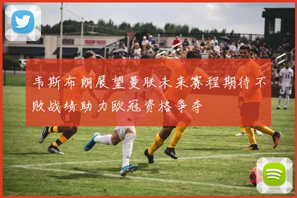 韦斯布朗展望曼联未来赛程期待不败战绩助力欧冠资格争夺
