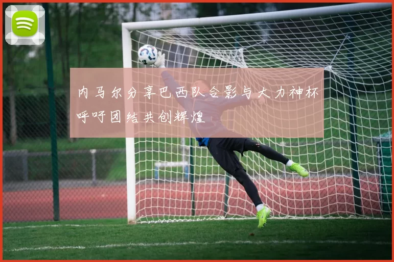 内马尔分享巴西队合影与大力神杯呼吁团结共创辉煌