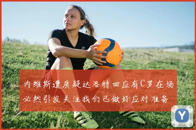 内维斯遭质疑达洛特回应有C罗在场必然引发关注我们已做好应对准备