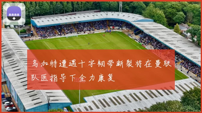 乌加特遭遇十字韧带断裂将在曼联队医指导下全力康复