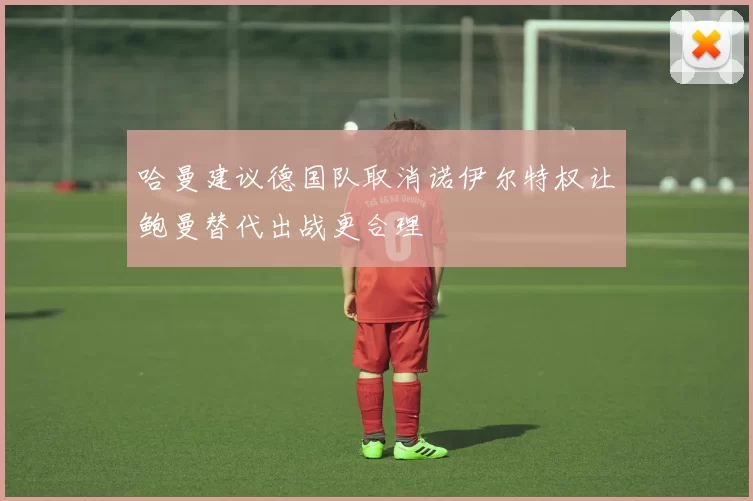 哈曼建议德国队取消诺伊尔特权让鲍曼替代出战更合理