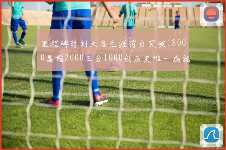 里程碑时刻大洛生涯得分突破18000盖帽2000三分1000创历史唯一成就