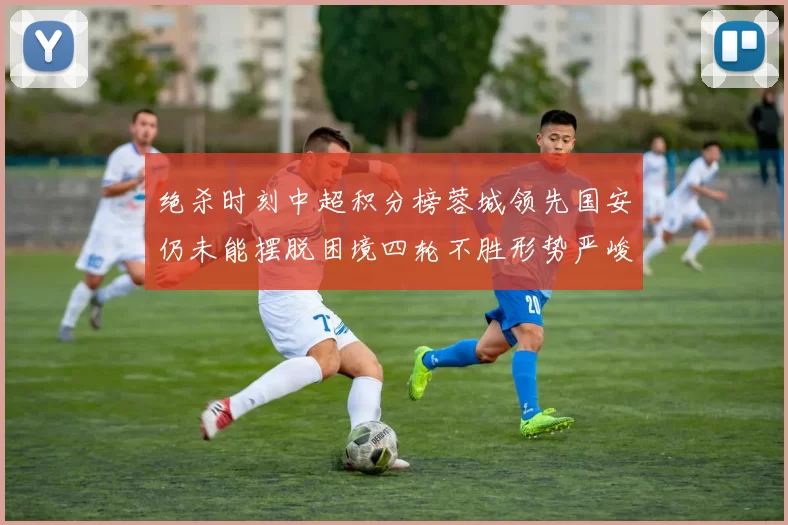绝杀时刻中超积分榜蓉城领先国安仍未能摆脱困境四轮不胜形势严峻