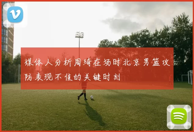 媒体人分析周琦在场时北京男篮攻防表现不佳的关键时刻