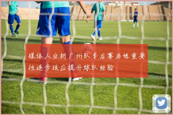 媒体人分析广州队季后赛历练重要性逐步适应提升球队经验