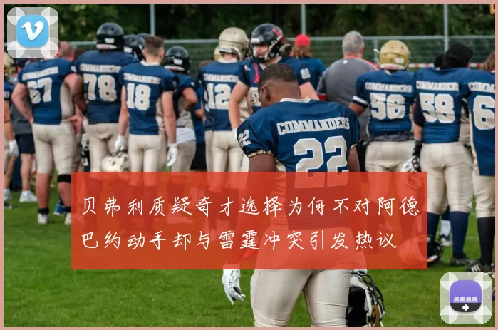 贝弗利质疑奇才选择为何不对阿德巴约动手却与雷霆冲突引发热议