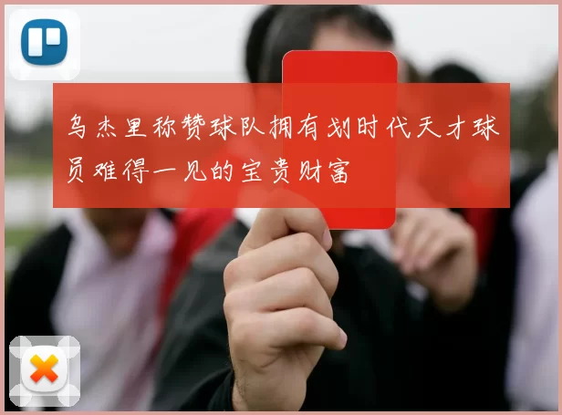 乌杰里称赞球队拥有划时代天才球员难得一见的宝贵财富