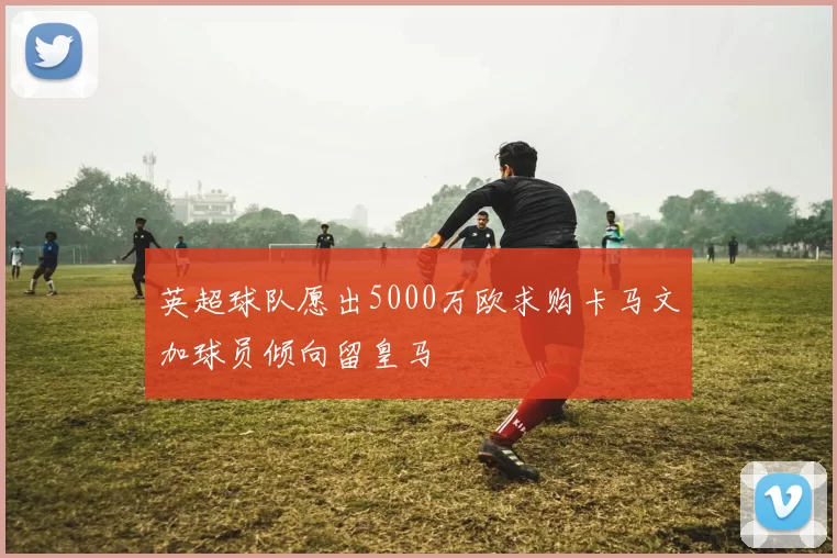 英超球队愿出5000万欧求购卡马文加球员倾向留皇马