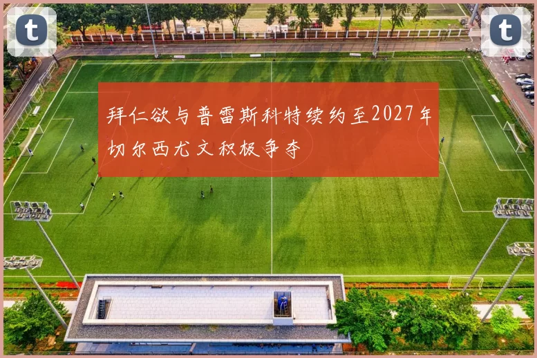 拜仁欲与普雷斯科特续约至2027年切尔西尤文积极争夺