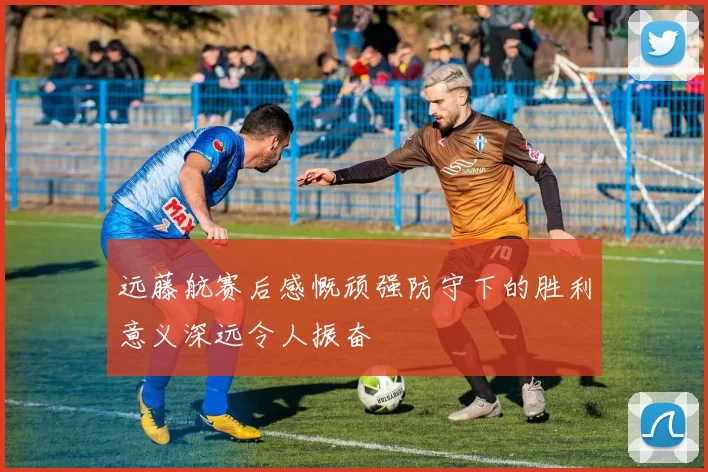 远藤航赛后感慨顽强防守下的胜利意义深远令人振奋