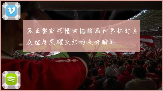 苏亚雷斯深情回忆梅西世界杯时光友谊与荣耀交织的美好瞬间