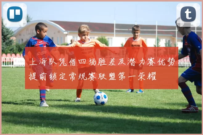 上海队凭借四场胜差及潜力赛优势提前锁定常规赛联盟第一荣耀