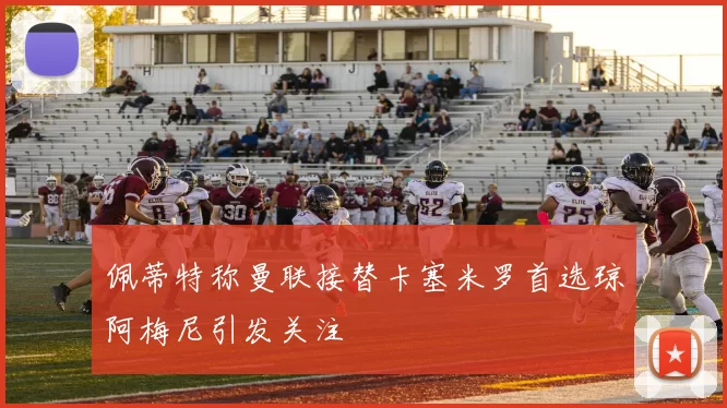 佩蒂特称曼联接替卡塞米罗首选琼阿梅尼引发关注