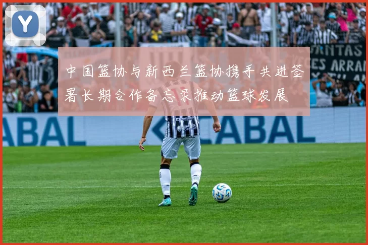 中国篮协与新西兰篮协携手共进签署长期合作备忘录推动篮球发展